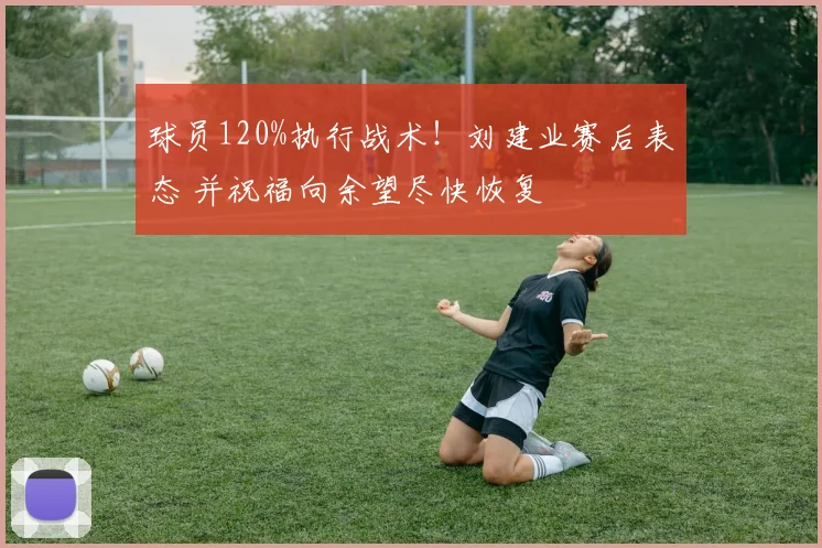 球员120%执行战术！刘建业赛后表态 并祝福向余望尽快恢复
