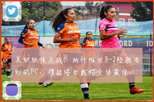 美职联焦点战：纳什维尔3-2险胜洛杉矶FC，穆赫塔尔戴帽全场最佳，赛后复盘与积分影响解读
