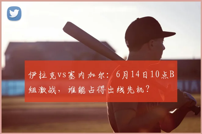 伊拉克vs塞内加尔：6月14日10点B组激战，谁能占得出线先机？