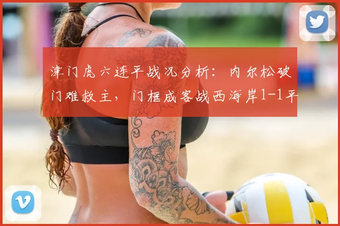 津门虎六连平战况分析：内尔松破门难救主，门框成客战西海岸1-1平局关键