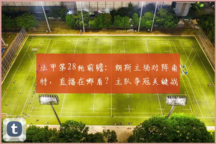 法甲第28轮前瞻:朗斯主场对阵南特,直播在哪看?主队争冠关键战,客队保级生死局深度解析