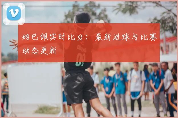 姆巴佩实时比分:最新进球与比赛动态更新