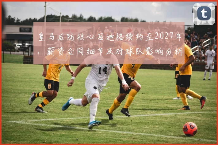 皇马后防核心吕迪格续约至2027年,薪资合同细节及对球队影响分析