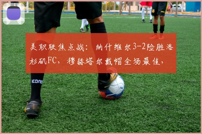 美职联焦点战:纳什维尔3-2险胜洛杉矶FC,穆赫塔尔戴帽全场最佳,赛后复盘与积分影响解读