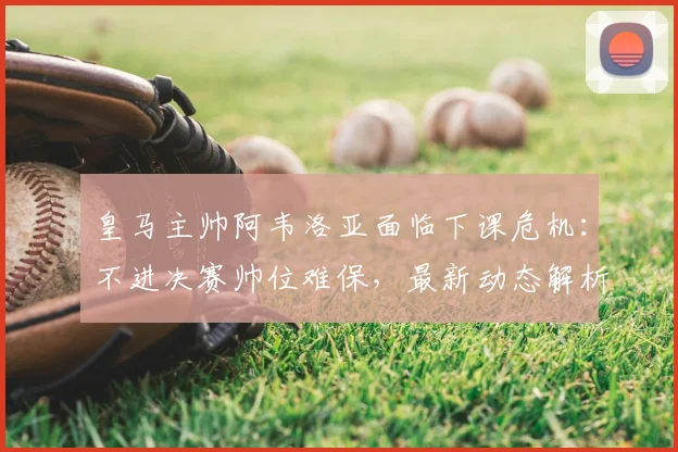 皇马主帅阿韦洛亚面临下课危机:不进决赛帅位难保,最新动态解析