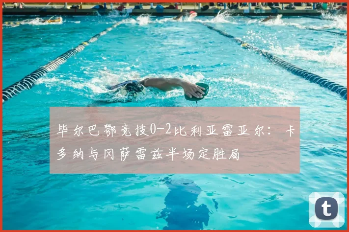 毕尔巴鄂竞技0-2比利亚雷亚尔:卡多纳与冈萨雷兹半场定胜局