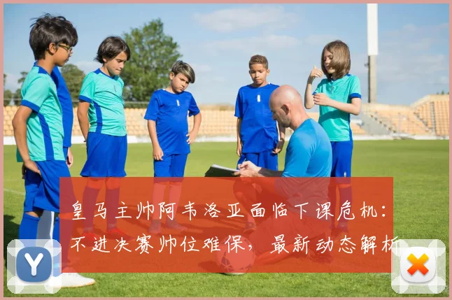 皇马主帅阿韦洛亚面临下课危机：不进决赛帅位难保，最新动态解析