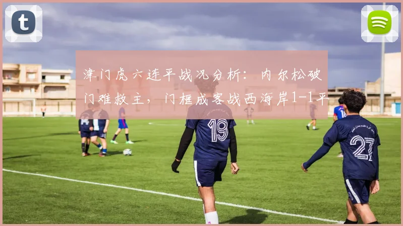 津门虎六连平战况分析:内尔松破门难救主,门框成客战西海岸1-1平局关键