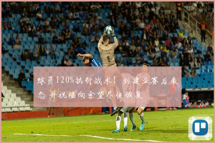 球员120%执行战术!刘建业赛后表态 并祝福向余望尽快恢复