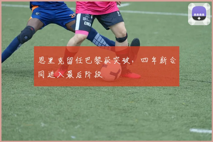 恩里克留任巴黎获突破,四年新合同进入最后阶段